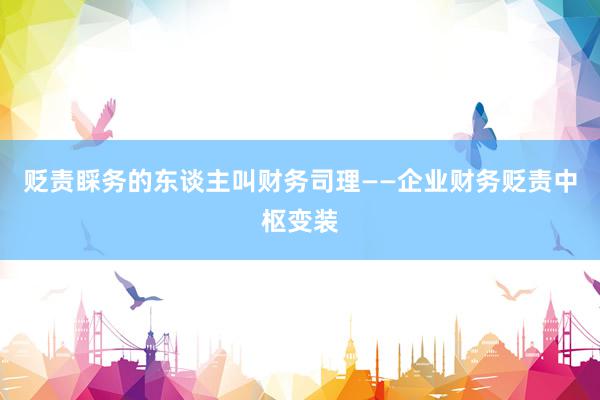 贬责睬务的东谈主叫财务司理——企业财务贬责中枢变装